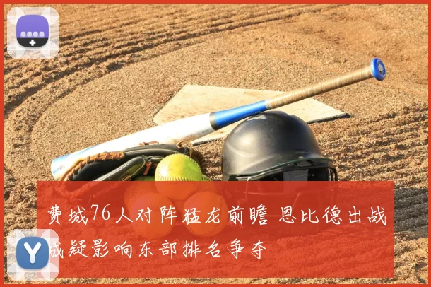 费城76人对阵猛龙前瞻 恩比德出战成疑影响东部排名争夺