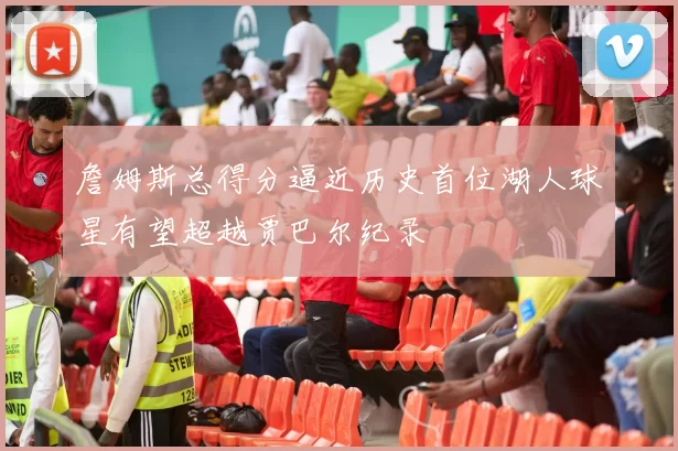 詹姆斯总得分逼近历史首位湖人球星有望超越贾巴尔纪录