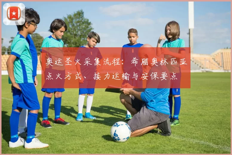 奥运圣火采集流程：希腊奥林匹亚点火方式、接力运输与安保要点