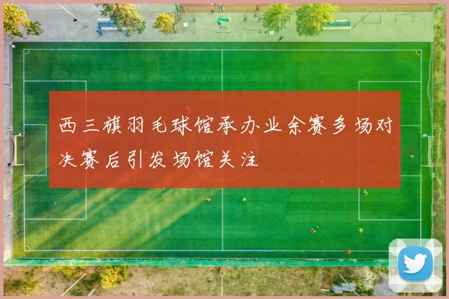 西三旗羽毛球馆承办业余赛多场对决赛后引发场馆关注