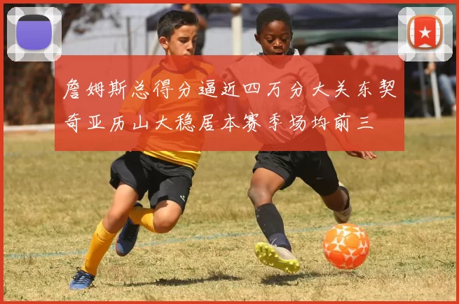 詹姆斯总得分逼近四万分大关东契奇亚历山大稳居本赛季场均前三