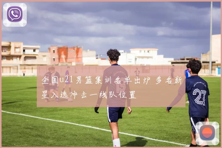 全国u21男篮集训名单出炉 多名新星入选冲击一线队位置