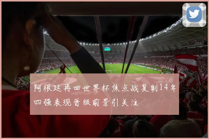 阿根廷再回世界杯焦点战复制14年四强表现晋级前景引关注