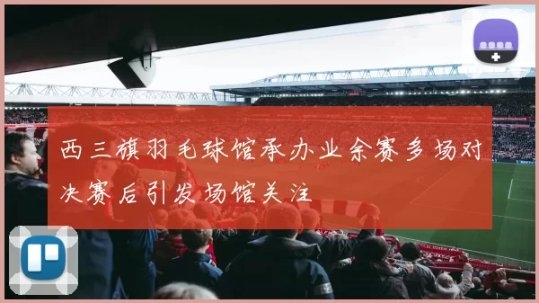 西三旗羽毛球馆承办业余赛多场对决赛后引发场馆关注