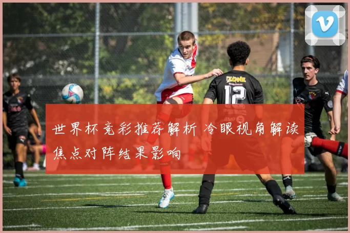 世界杯竞彩推荐解析 冷眼视角解读焦点对阵结果影响