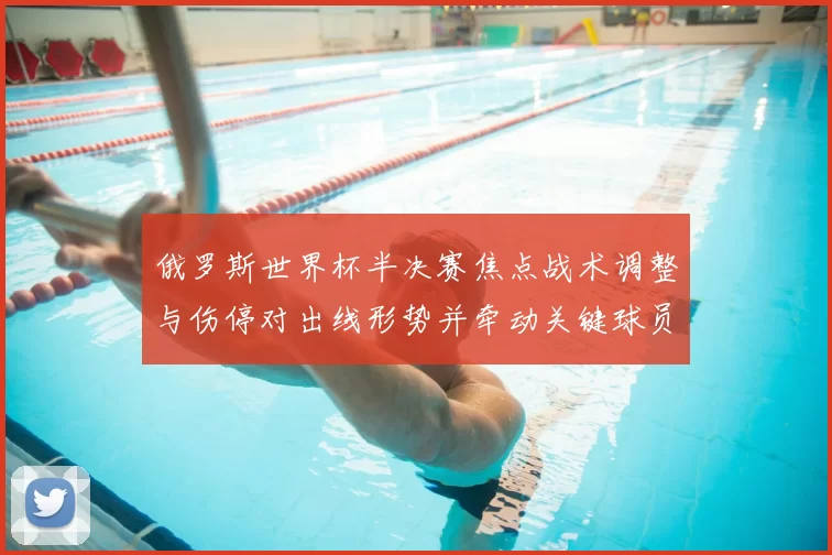 俄罗斯世界杯半决赛焦点战术调整与伤停对出线形势并牵动关键球员复出前景