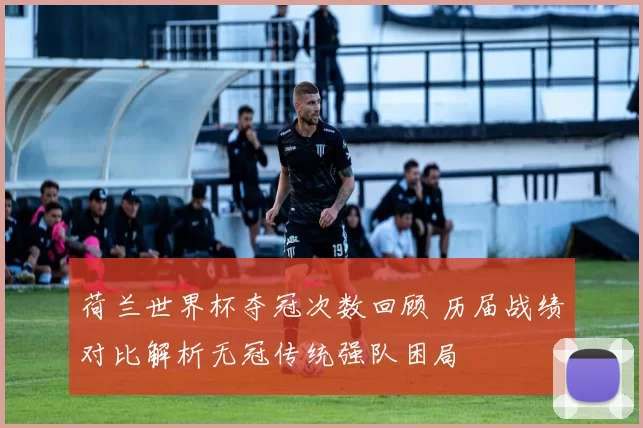 荷兰世界杯夺冠次数回顾 历届战绩对比解析无冠传统强队困局