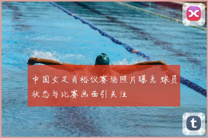 中国女足肖裕仪赛场照片曝光 球员状态与比赛画面引关注