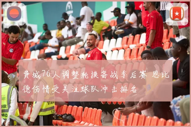 费城76人调整轮换备战季后赛 恩比德伤情受关注球队冲击排名