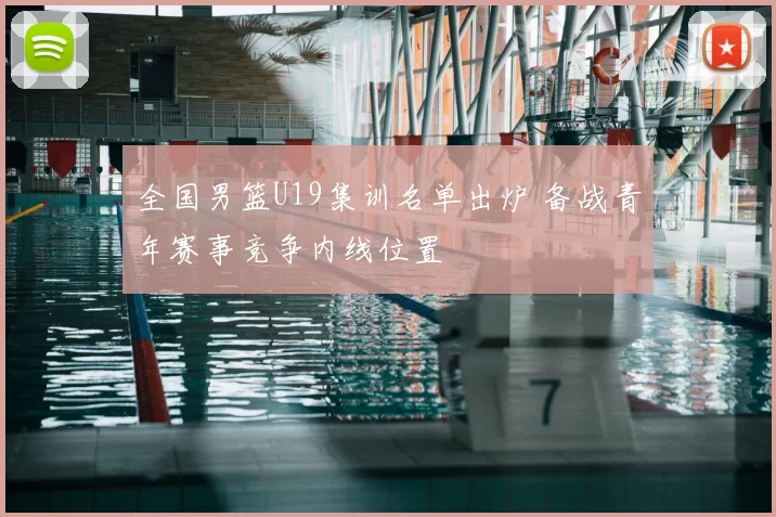 全国男篮U19集训名单出炉 备战青年赛事竞争内线位置