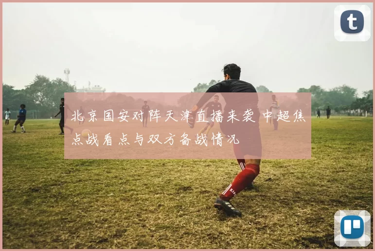 北京国安对阵天津直播来袭 中超焦点战看点与双方备战情况