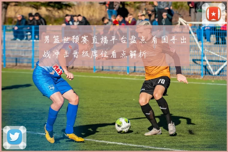 男篮世预赛直播平台盘点 看国手出战冲击晋级席位看点解析