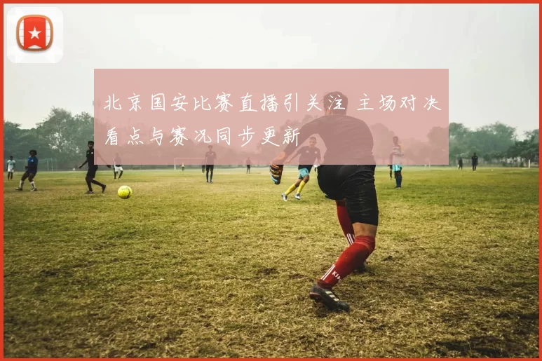 北京国安比赛直播引关注 主场对决看点与赛况同步更新