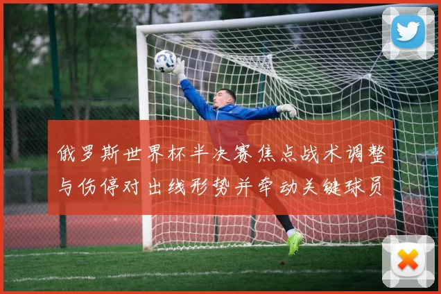 俄罗斯世界杯半决赛焦点战术调整与伤停对出线形势并牵动关键球员复出前景