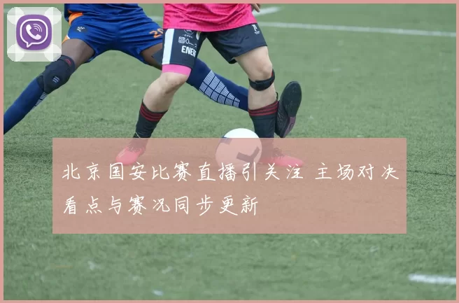 北京国安比赛直播引关注 主场对决看点与赛况同步更新