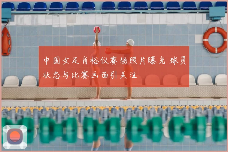 中国女足肖裕仪赛场照片曝光 球员状态与比赛画面引关注