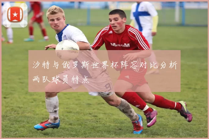 沙特与俄罗斯世界杯阵容对比分析两队球员特点