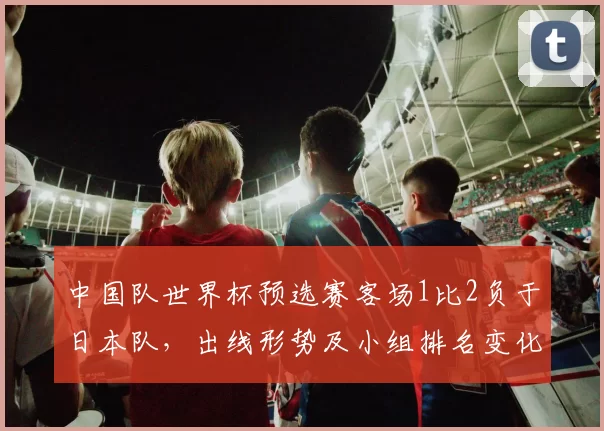 中国队世界杯预选赛客场1比2负于日本队,出线形势及小组排名变化引关注
