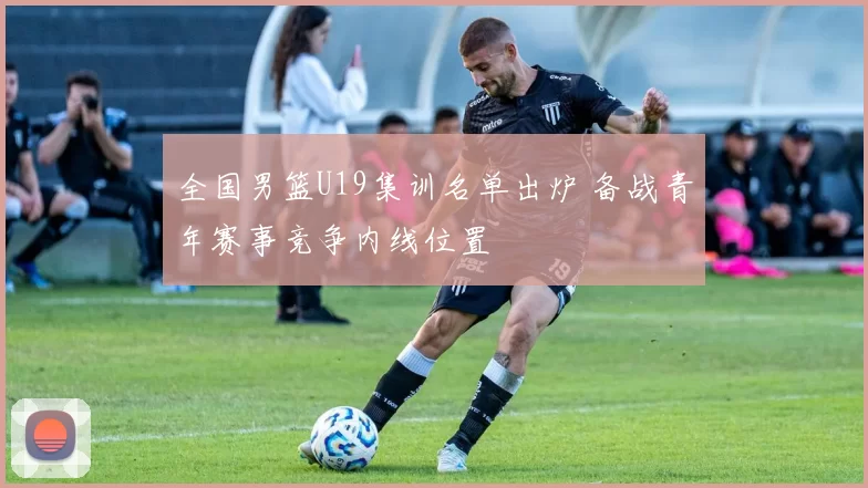 全国男篮U19集训名单出炉 备战青年赛事竞争内线位置