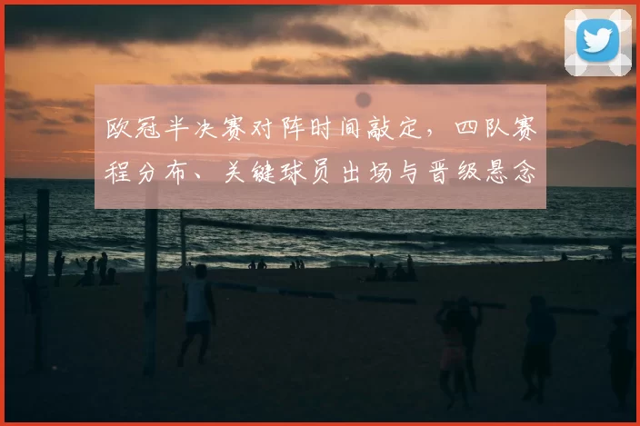 欧冠半决赛对阵时间敲定，四队赛程分布、关键球员出场与晋级悬念