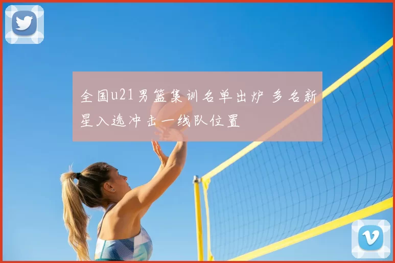 全国u21男篮集训名单出炉 多名新星入选冲击一线队位置