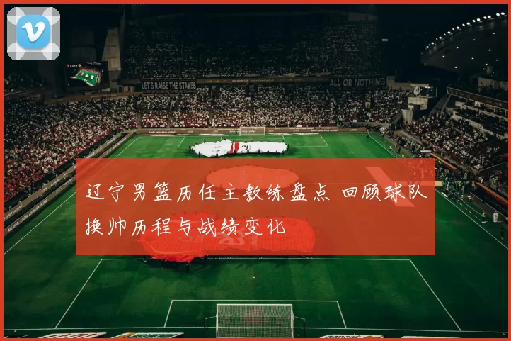 辽宁男篮历任主教练盘点 回顾球队换帅历程与战绩变化