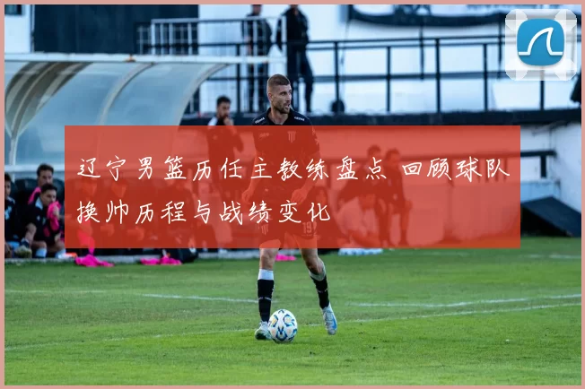 辽宁男篮历任主教练盘点 回顾球队换帅历程与战绩变化