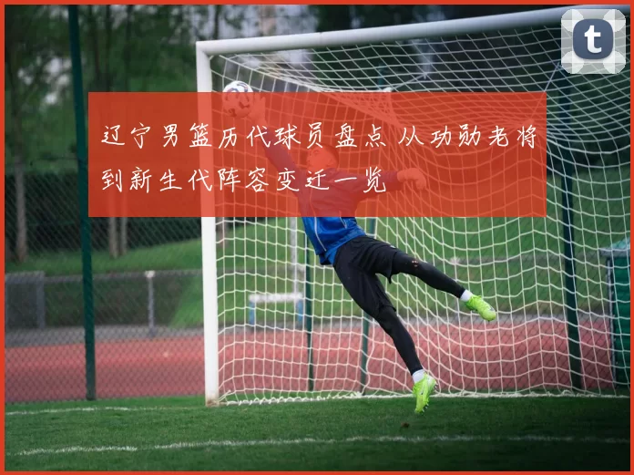 辽宁男篮历代球员盘点 从功勋老将到新生代阵容变迁一览