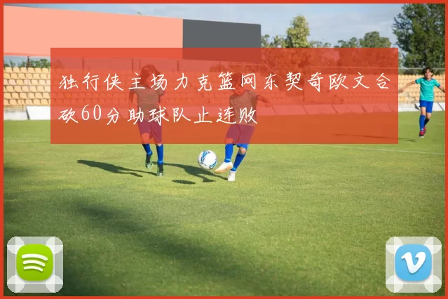 独行侠主场力克篮网东契奇欧文合砍60分助球队止连败