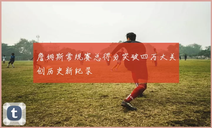 詹姆斯常规赛总得分突破四万大关创历史新纪录