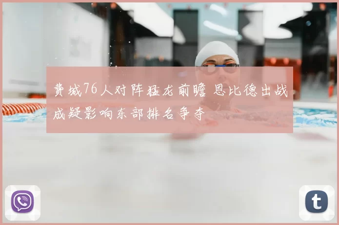 费城76人对阵猛龙前瞻 恩比德出战成疑影响东部排名争夺