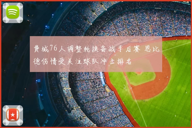 费城76人调整轮换备战季后赛 恩比德伤情受关注球队冲击排名